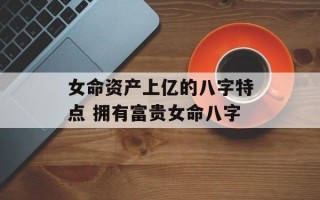 女命资产上亿的八字特点 拥有富贵女命八字