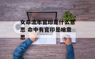 女命流年官印是什么意思 命中有官印是啥意思