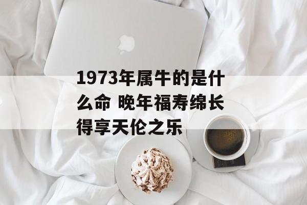 1973年属牛的是什么命 晚年福寿绵长 得享天伦之乐