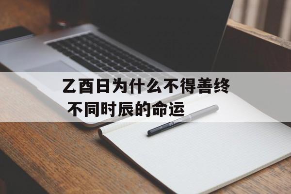 乙酉日为什么不得善终 不同时辰的命运