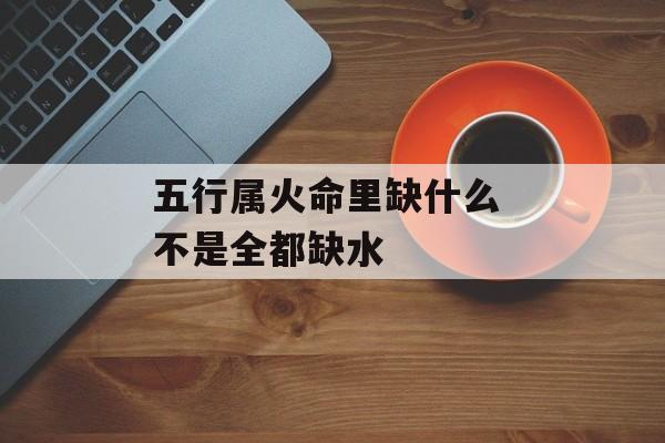 五行属火命里缺什么 不是全都缺水