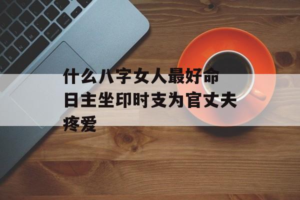 什么八字女人最好命 日主坐印时支为官丈夫疼爱