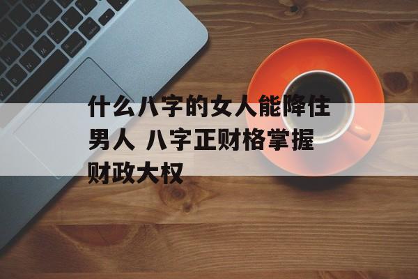 什么八字的女人能降住男人 八字正财格掌握财政大权