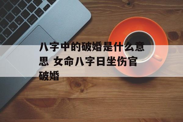 八字中的破婚是什么意思 女命八字日坐伤官破婚