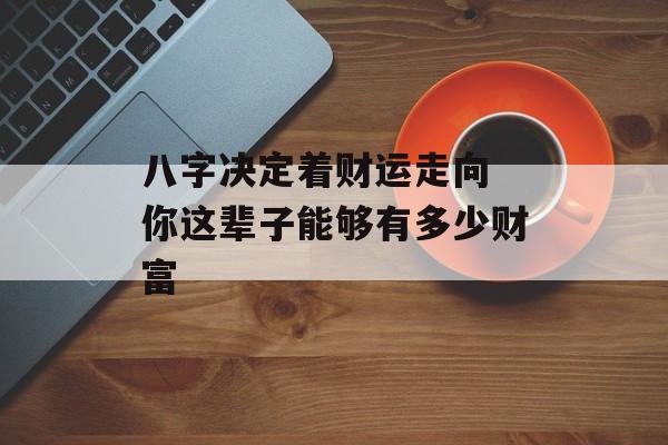 八字决定着财运走向 你这辈子能够有多少财富