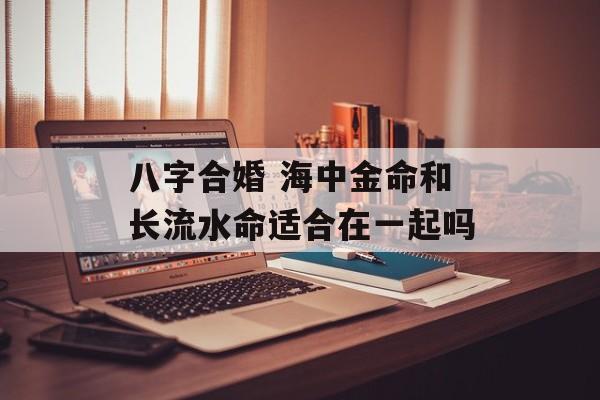 八字合婚 海中金命和长流水命适合在一起吗