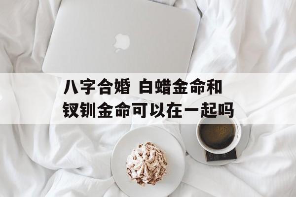 八字合婚 白蜡金命和钗钏金命可以在一起吗