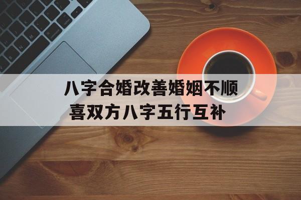 八字合婚改善婚姻不顺 喜双方八字五行互补