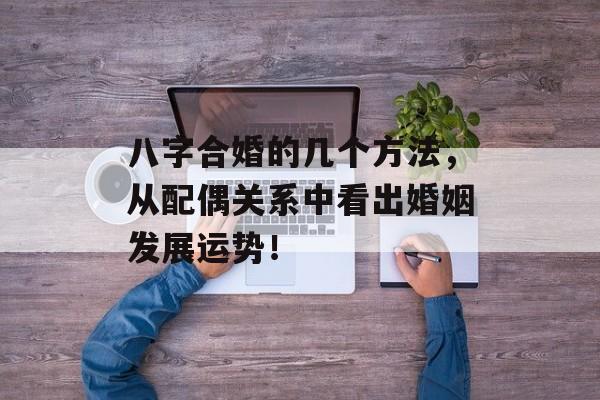 八字合婚的几个方法，从配偶关系中看出婚姻发展运势！