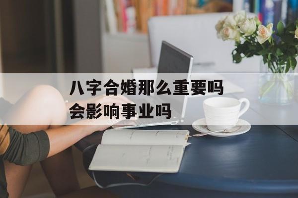 八字合婚那么重要吗 会影响事业吗