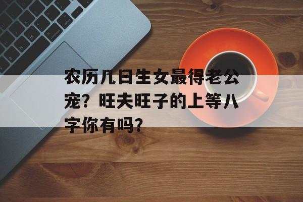 农历几日生女最得老公宠？旺夫旺子的上等八字你有吗？