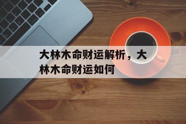 大林木命财运解析，大林木命财运如何