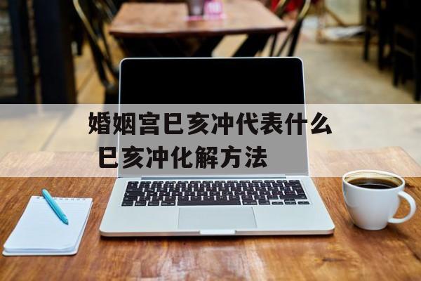 婚姻宫巳亥冲代表什么 巳亥冲化解方法