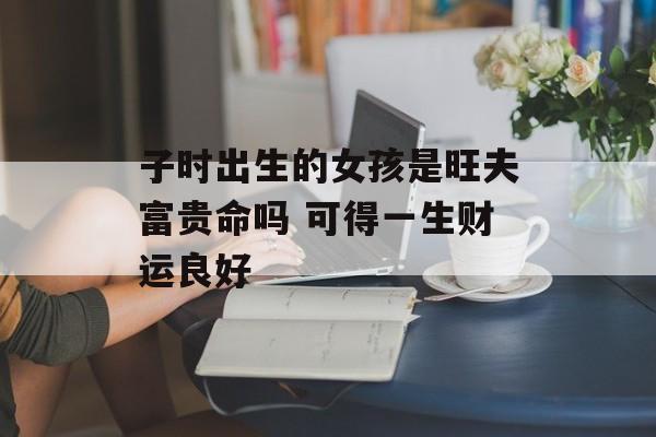 子时出生的女孩是旺夫富贵命吗 可得一生财运良好