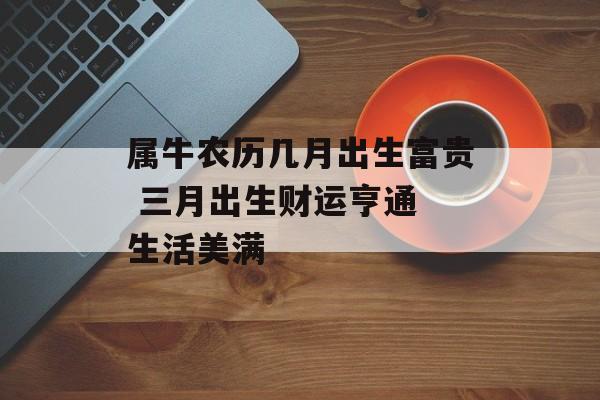 属牛农历几月出生富贵 三月出生财运亨通 生活美满