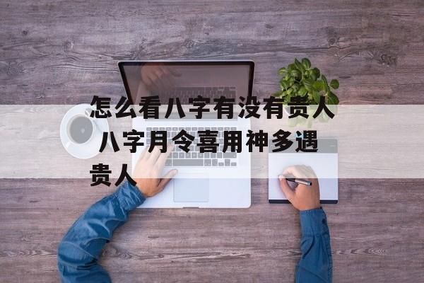 怎么看八字有没有贵人 八字月令喜用神多遇贵人