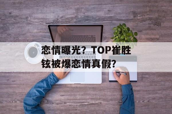 恋情曝光？TOP崔胜铉被爆恋情真假？