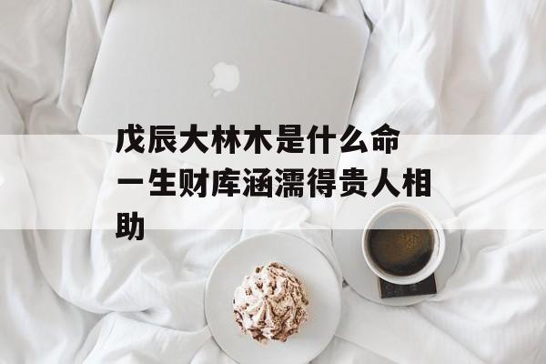 戊辰大林木是什么命 一生财库涵濡得贵人相助