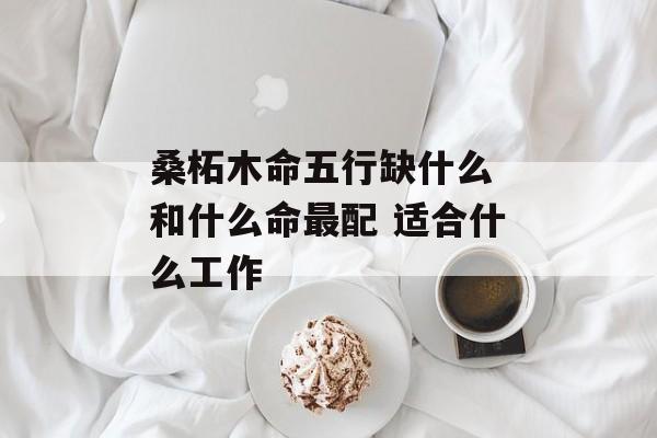 桑柘木命五行缺什么 和什么命最配 适合什么工作