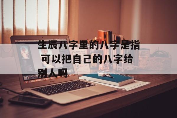 生辰八字里的八字是指 可以把自己的八字给别人吗