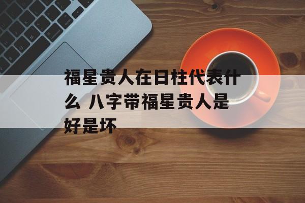 福星贵人在日柱代表什么 八字带福星贵人是好是坏