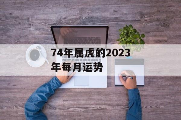 74年属虎的2024年每月运势