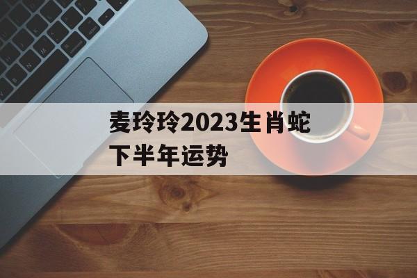 麦玲玲2024生肖蛇下半年运势